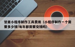 德州甘肃小程序制作工具费用（小程序制作一个需要多少钱!每年都需要交钱吗）