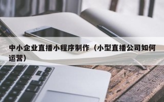 德州中小企业直播小程序制作（小型直播公司如何运营）
