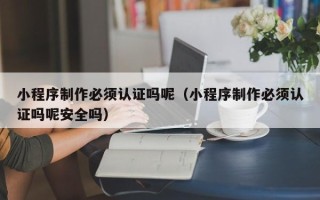 德州小程序制作必须认证吗呢（小程序制作必须认证吗呢安全吗）