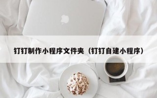 德州钉钉制作小程序文件夹（钉钉自建小程序）
