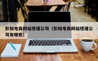 德州彭阳电商网站搭建公司（彭阳电商网站搭建公司有哪些）