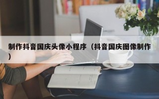 德州制作抖音国庆头像小程序（抖音国庆图像制作）