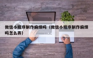 德州微信小程序制作麻烦吗（微信小程序制作麻烦吗怎么弄）