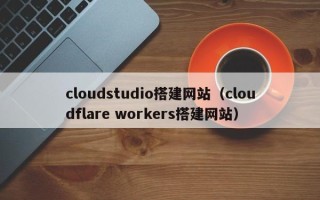 德州cloudstudio搭建网站（cloudflare workers搭建网站）