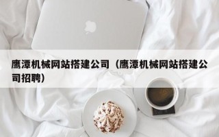 德州鹰潭机械网站搭建公司（鹰潭机械网站搭建公司招聘）