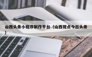 德州山西头条小程序制作平台（山西视点今日头条）